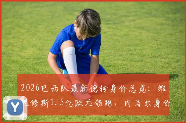 2026巴西队最新德转身价总览:维尼修斯1.5亿欧元领跑,内马尔身价为何跌至千万?