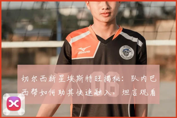 切尔西新星埃斯特旺揭秘:队内巴西帮如何助其快速融入,坦言观看内马尔比赛是2026年征战英超最大动力