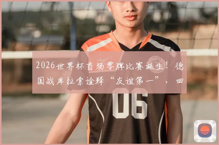 2026世界杯首场零牌比赛诞生！德国战库拉索诠释“友谊第一”，回顾足坛那些经典干净对决