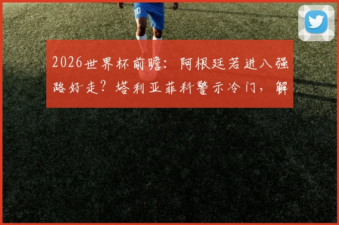 2026世界杯前瞻：阿根廷若进八强路好走？塔利亚菲科警示冷门，解析潜在黑马威胁