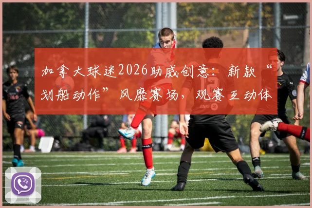 加拿大球迷2026助威创意:新款“划船动作”风靡赛场,观赛互动体验全面升级