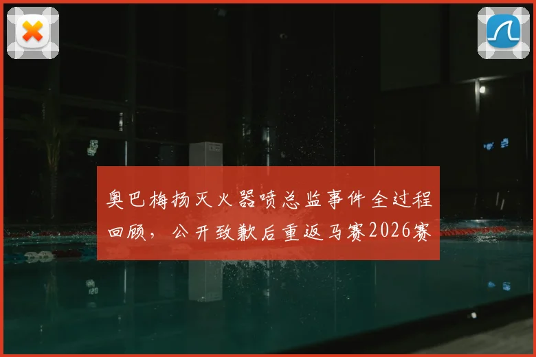 奥巴梅扬灭火器喷总监事件全过程回顾，公开致歉后重返马赛2026赛季大名单