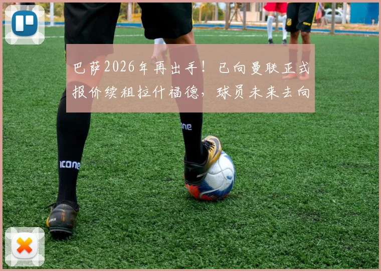 巴萨2026年再出手！已向曼联正式报价续租拉什福德，球员未来去向深度解析