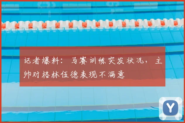 记者爆料：马赛训练突发状况，主帅对格林伍德表现不满意