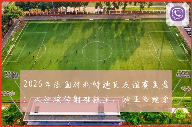 2026年法国对科特迪瓦友谊赛复盘：大杜埃传射难救主，迪亚洛绝杀引热议，1-2爆冷背后的三大关键点