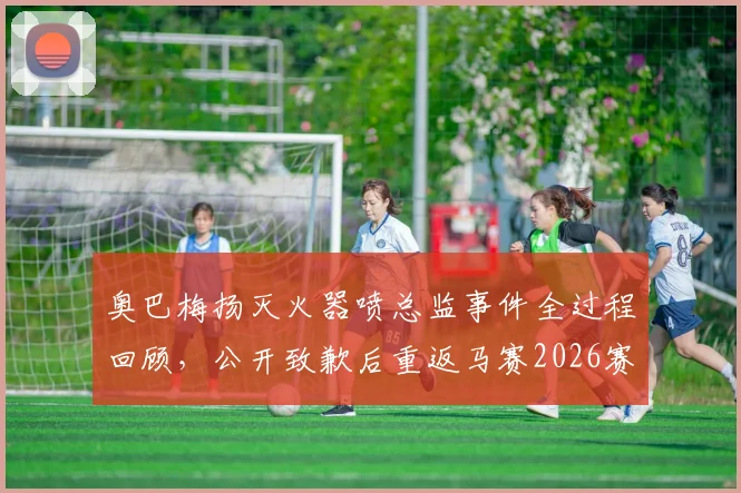 奥巴梅扬灭火器喷总监事件全过程回顾，公开致歉后重返马赛2026赛季大名单
