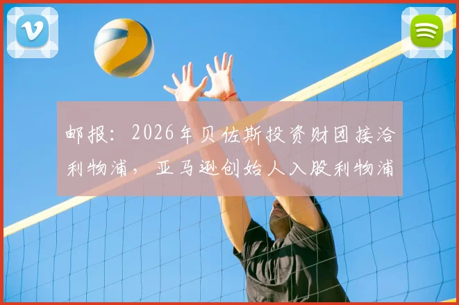 邮报:2026年贝佐斯投资财团接洽利物浦,亚马逊创始人入股利物浦谈判最新动态