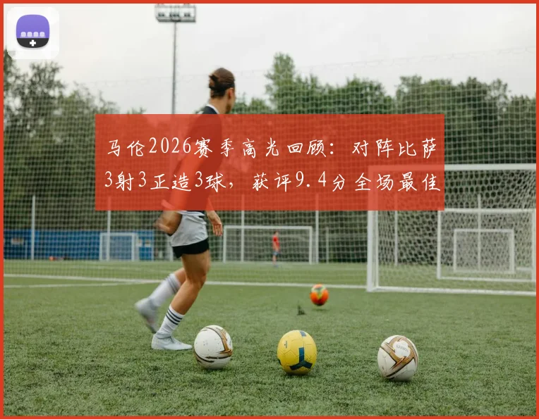 马伦2026赛季高光回顾:对阵比萨3射3正造3球,获评9.4分全场最佳,附详细数据解读