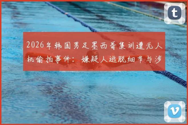 2026年韩国男足墨西哥集训遭无人机偷拍事件:嫌疑人逃脱细节与涉事军队回应全梳理