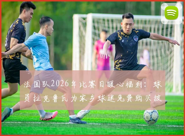 法国队2026年比赛日暖心福利:球员拉克鲁瓦为家乡球迷免费购买披萨,队报披露具体细节