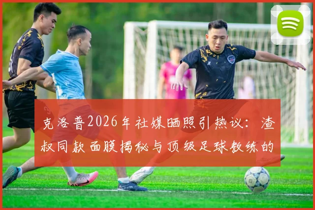 克洛普2026年社媒晒照引热议：渣叔同款面膜揭秘与顶级足球教练的减压日常