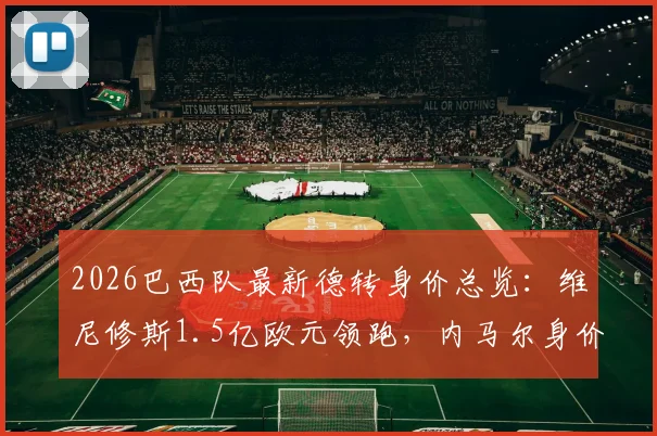 2026巴西队最新德转身价总览：维尼修斯1.5亿欧元领跑，内马尔身价为何跌至千万？