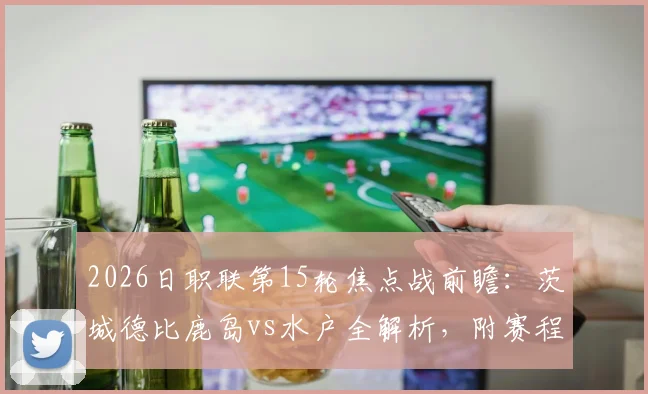 2026日职联第15轮焦点战前瞻：茨城德比鹿岛vs水户全解析，附赛程时间与斯基伯战旧主看点