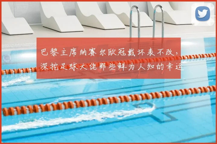 巴黎主席纳赛尔欧冠戴坏表不改，深挖足球大佬那些鲜为人知的幸运信物与迷信习惯