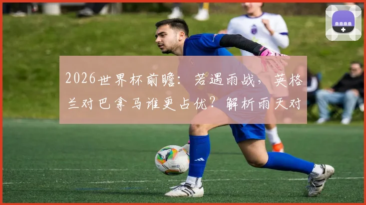 2026世界杯前瞻:若遇雨战,英格兰对巴拿马谁更占优?解析雨天对比赛的三大关键影响