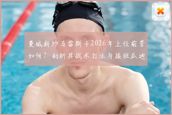 曼城新帅马雷斯卡2026年上任前景如何？剖析其战术打法与接班瓜迪奥拉挑战