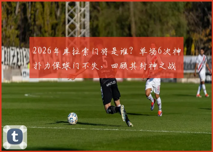 2026年库拉索门将是谁？单场6次神扑力保球门不失，回顾其封神之战与扑救集锦