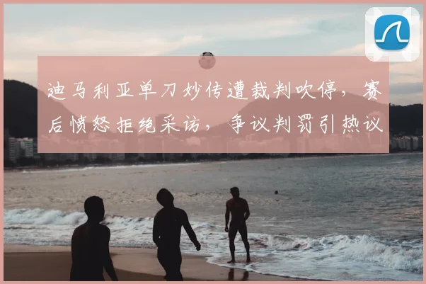 迪马利亚单刀妙传遭裁判吹停，赛后愤怒拒绝采访，争议判罚引热议