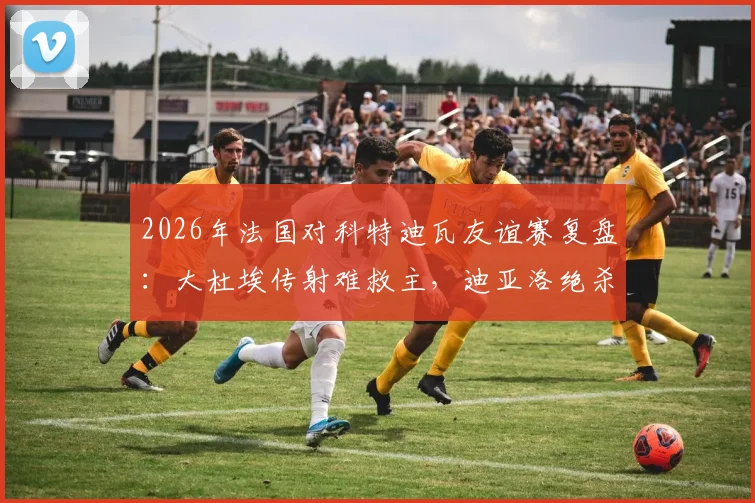 2026年法国对科特迪瓦友谊赛复盘:大杜埃传射难救主,迪亚洛绝杀引热议,1-2爆冷背后的三大关键点