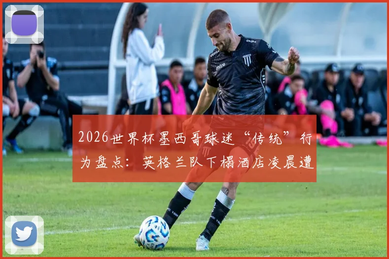 2026世界杯墨西哥球迷“传统”行为盘点:英格兰队下榻酒店凌晨遭球迷喧闹事件解析与防范建议