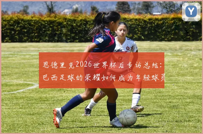 恩德里克2026世界杯后专访总结:巴西足球的荣耀如何成为年轻球员的日常灯塔与动力源泉