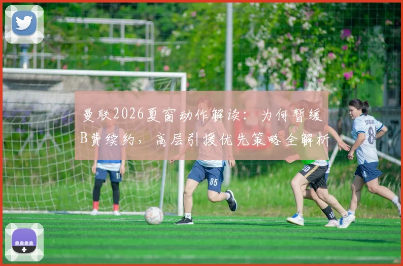 曼联2026夏窗动作解读:为何暂缓B费续约,高层引援优先策略全解析