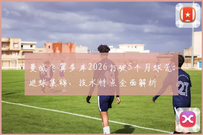 曼城飞翼多库2026打破5个月球荒:进球集锦、技术特点全面解析