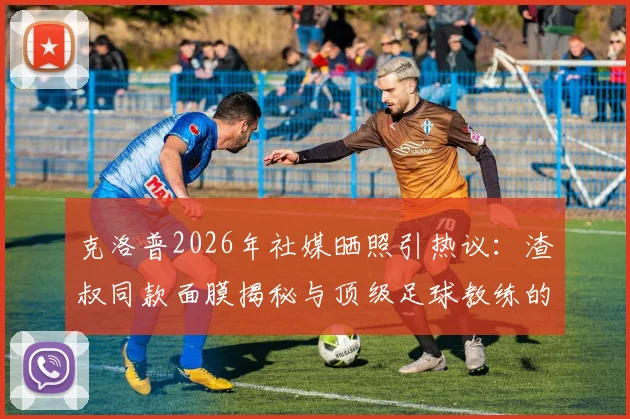 克洛普2026年社媒晒照引热议：渣叔同款面膜揭秘与顶级足球教练的减压日常