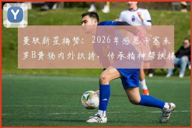 曼联新星梅努:2026年感恩卡塞米罗B费场内外扶持,传承精神帮扶梯队年轻球员成长心路分享
