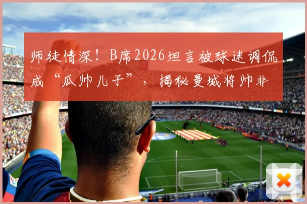 师徒情深！B席2026坦言被球迷调侃成“瓜帅儿子”，揭秘曼城将帅非凡情谊