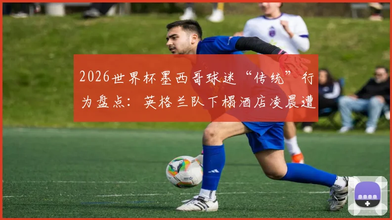 2026世界杯墨西哥球迷“传统”行为盘点：英格兰队下榻酒店凌晨遭球迷喧闹事件解析与防范建议