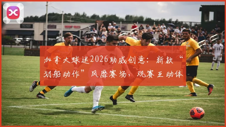 加拿大球迷2026助威创意：新款“划船动作”风靡赛场，观赛互动体验全面升级