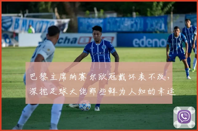 巴黎主席纳赛尔欧冠戴坏表不改,深挖足球大佬那些鲜为人知的幸运信物与迷信习惯