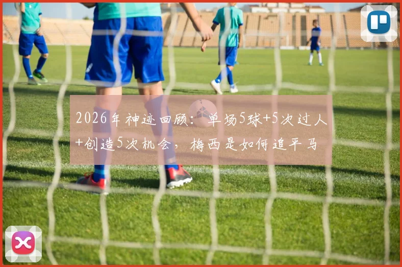 2026年神迹回顾：单场5球+5次过人+创造5次机会，梅西是如何追平马拉多纳纪录的？