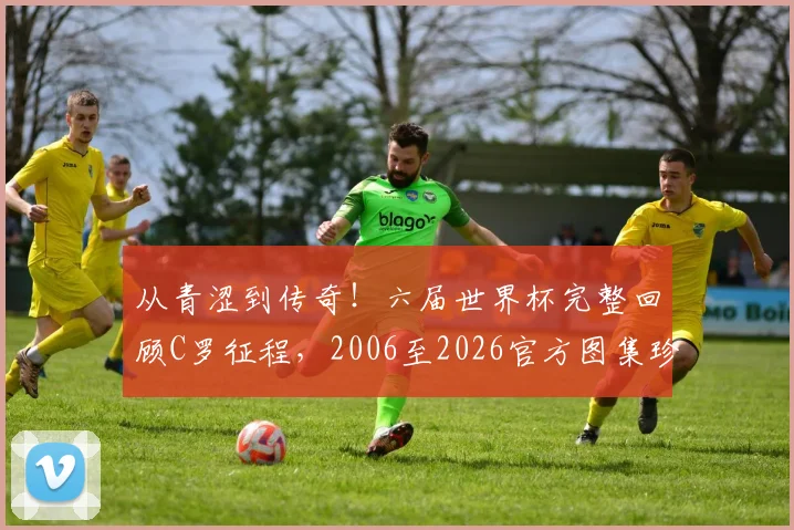 从青涩到传奇！六届世界杯完整回顾C罗征程，2006至2026官方图集珍藏