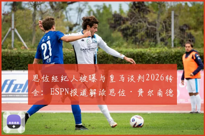 恩佐经纪人被曝与皇马谈判2026转会：ESPN报道解读恩佐·费尔南德斯最新转会动态