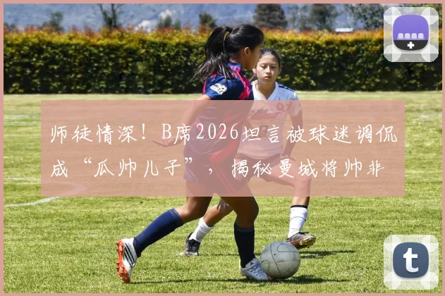 师徒情深!B席2026坦言被球迷调侃成“瓜帅儿子”,揭秘曼城将帅非凡情谊