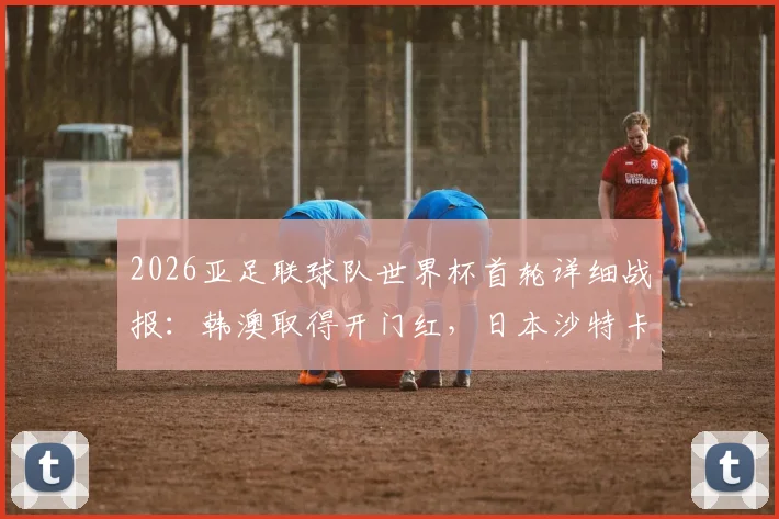 2026亚足联球队世界杯首轮详细战报：韩澳取得开门红，日本沙特卡塔尔顽强逼平对手解析