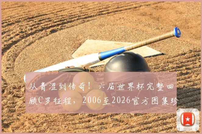 从青涩到传奇!六届世界杯完整回顾C罗征程,2006至2026官方图集珍藏