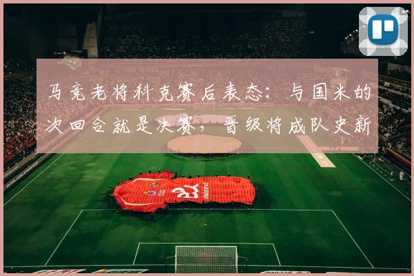 马竞老将科克赛后表态：与国米的次回合就是决赛，晋级将成队史新篇章