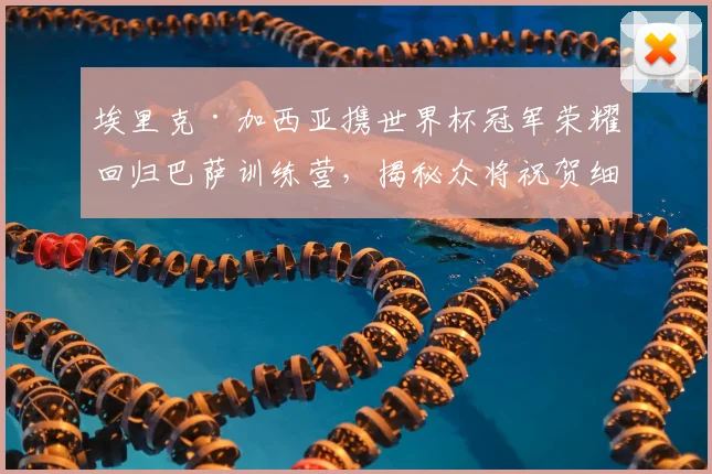 埃里克·加西亚携世界杯冠军荣耀回归巴萨训练营，揭秘众将祝贺细节与未来生涯影响