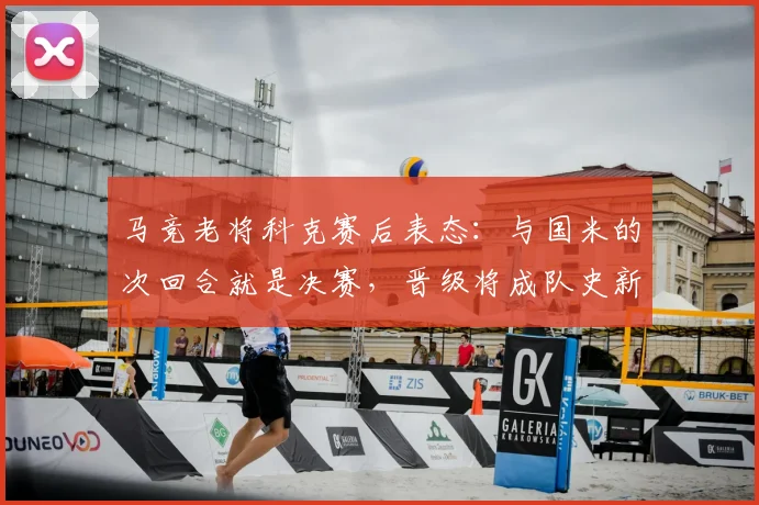 马竞老将科克赛后表态:与国米的次回合就是决赛,晋级将成队史新篇章